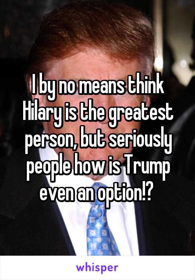 I by no means think Hilary is the greatest person, but seriously people how is Trump even an option!? 