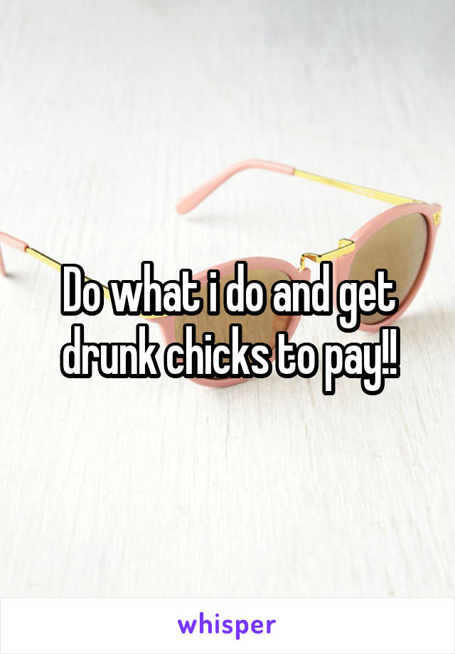 Do what i do and get drunk chicks to pay!!