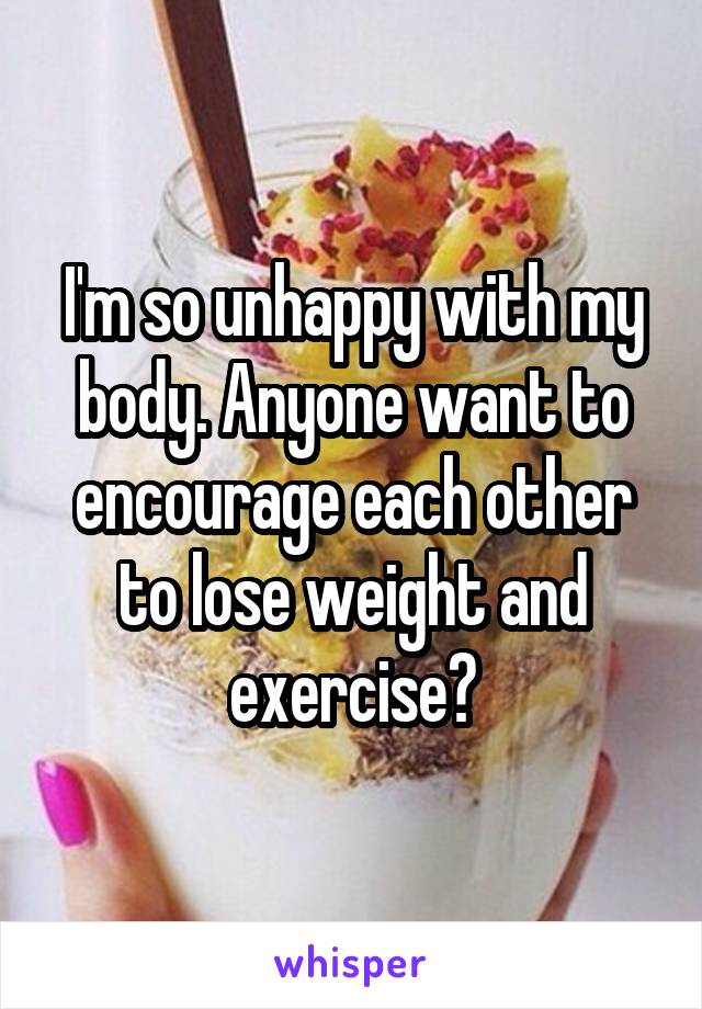 I'm so unhappy with my body. Anyone want to encourage each other to lose weight and exercise?