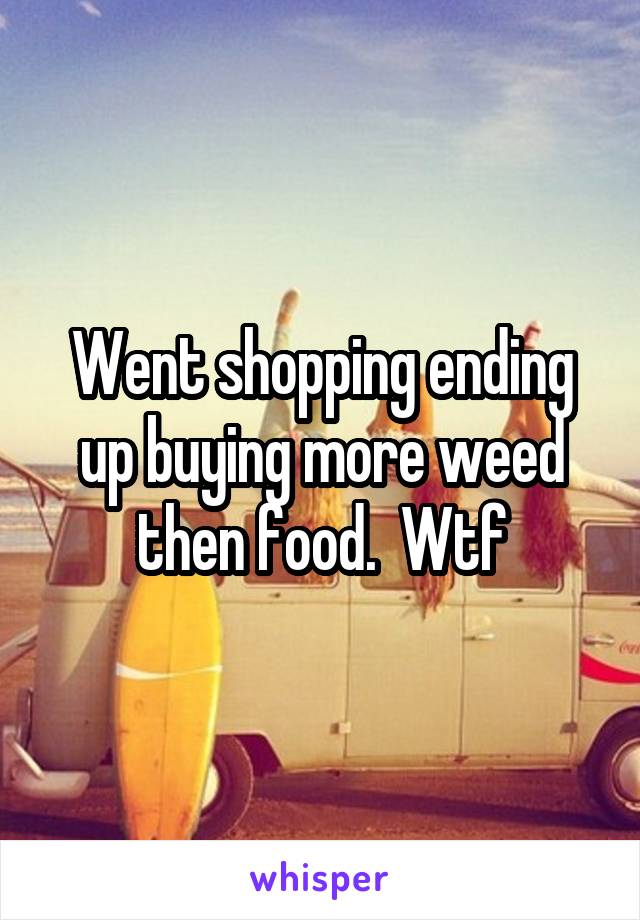 Went shopping ending up buying more weed then food.  Wtf