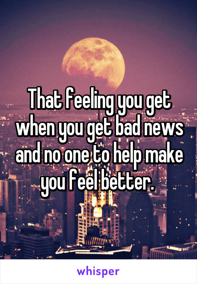 That feeling you get when you get bad news and no one to help make you feel better. 