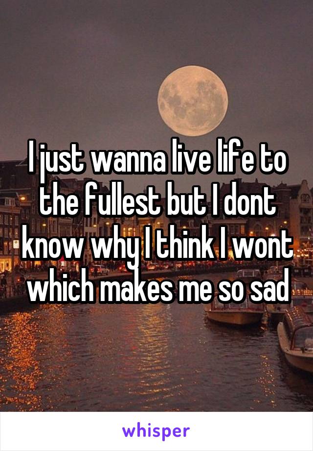 I just wanna live life to the fullest but I dont know why I think I wont which makes me so sad