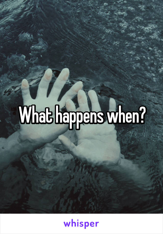 What happens when?