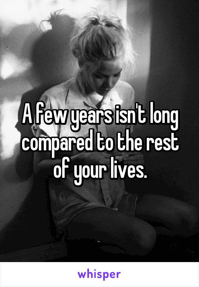 A few years isn't long compared to the rest of your lives.