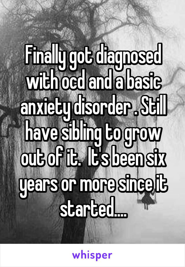 Finally got diagnosed with ocd and a basic anxiety disorder . Still have sibling to grow out of it.  It's been six years or more since it started....