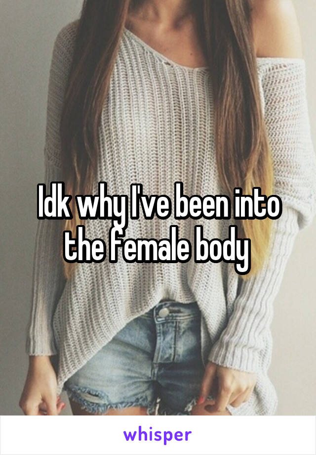 Idk why I've been into the female body 