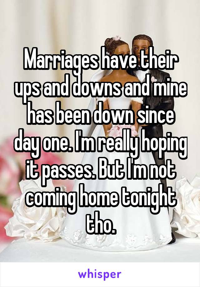 Marriages have their ups and downs and mine has been down since day one. I'm really hoping it passes. But I'm not coming home tonight tho.