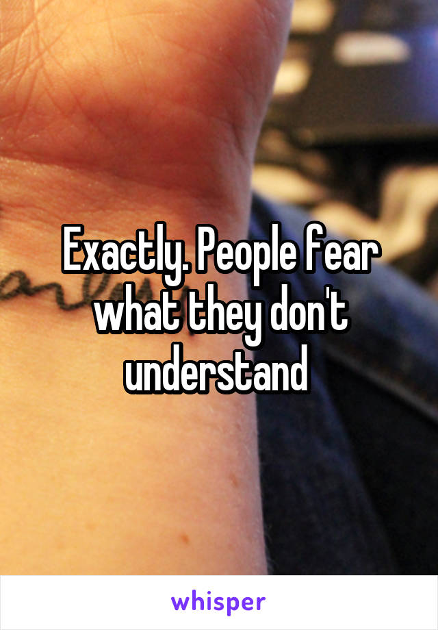 Exactly. People fear what they don't understand 