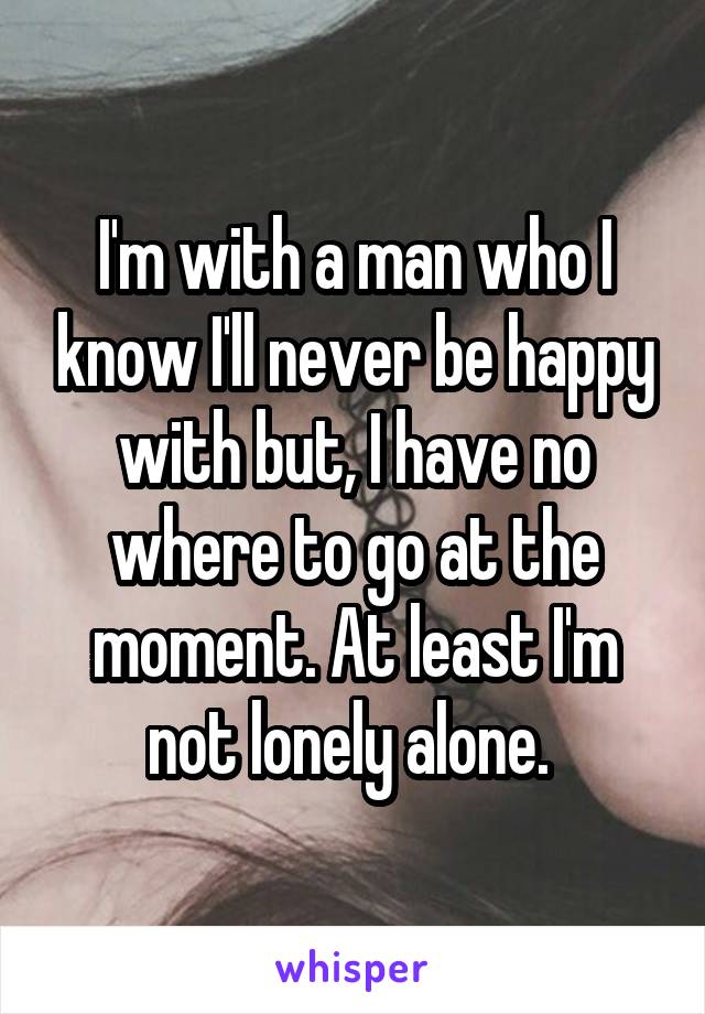 I'm with a man who I know I'll never be happy with but, I have no where to go at the moment. At least I'm not lonely alone. 