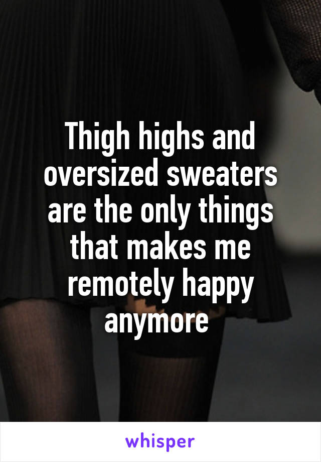 Thigh highs and oversized sweaters are the only things that makes me remotely happy anymore 