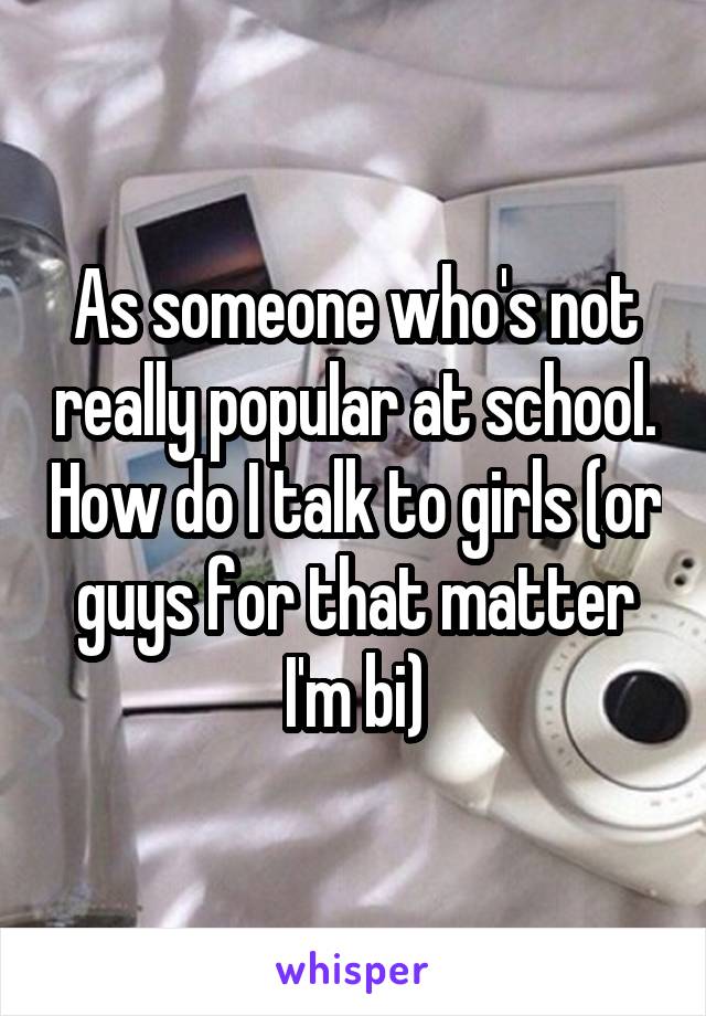 As someone who's not really popular at school. How do I talk to girls (or guys for that matter I'm bi)
