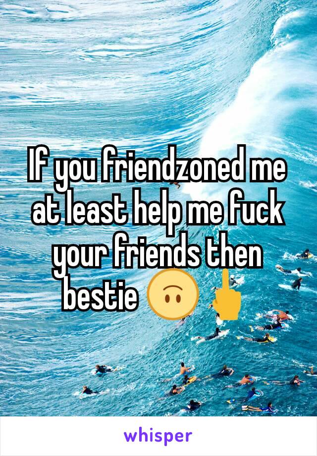 If you friendzoned me at least help me fuck your friends then bestie 🙃🖕