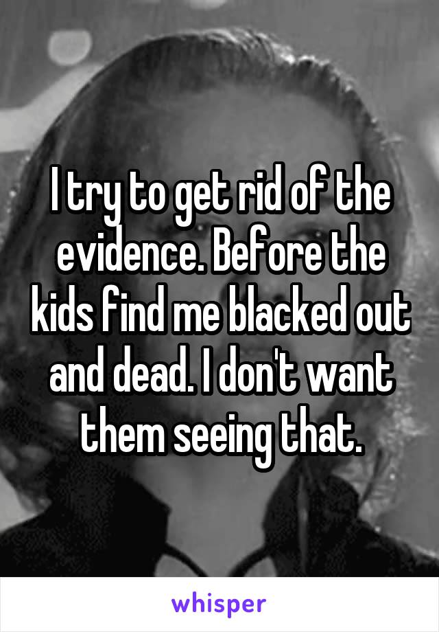 I try to get rid of the evidence. Before the kids find me blacked out and dead. I don't want them seeing that.