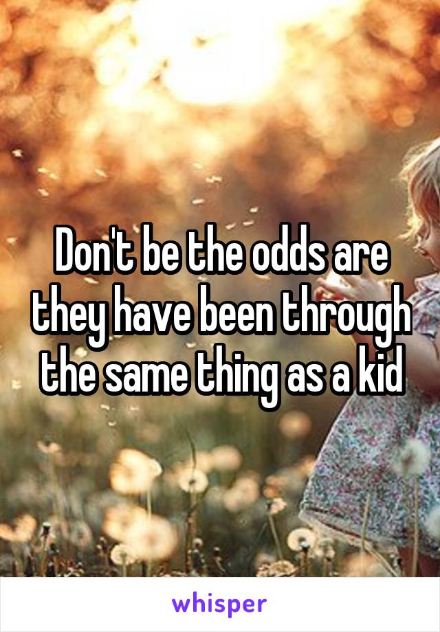 Don't be the odds are they have been through the same thing as a kid