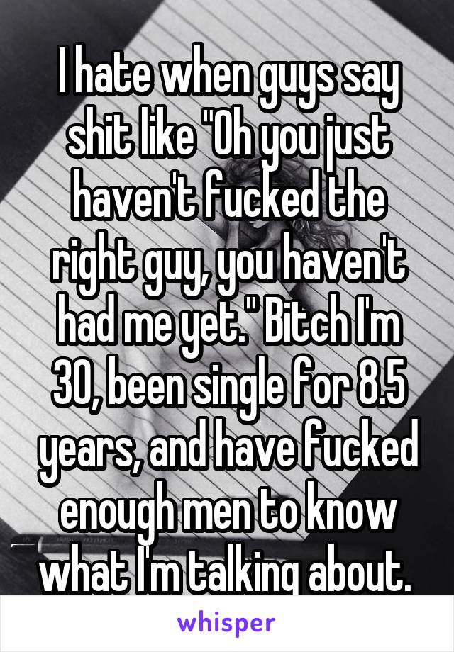 I hate when guys say shit like "Oh you just haven't fucked the right guy, you haven't had me yet." Bitch I'm 30, been single for 8.5 years, and have fucked enough men to know what I'm talking about. 