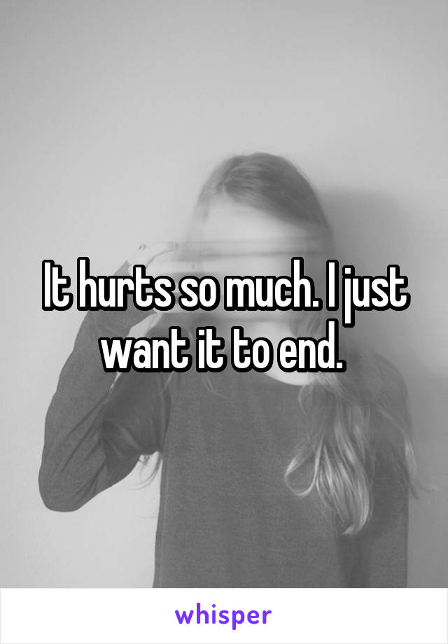 It hurts so much. I just want it to end. 