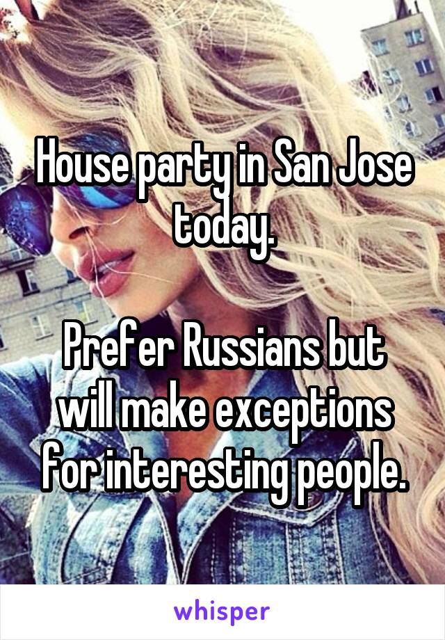 House party in San Jose today.

Prefer Russians but will make exceptions for interesting people.