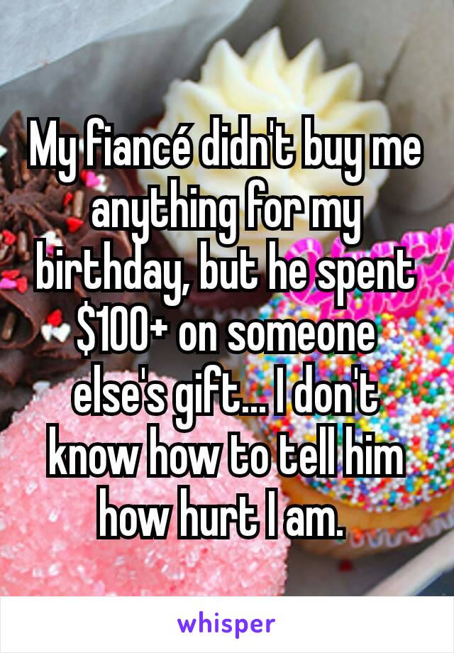 My fiancé didn't buy me anything for my birthday, but he spent $100+ on someone else's gift... I don't know how to tell him how hurt I am. 