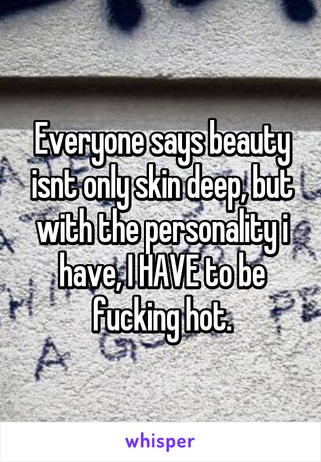 Everyone says beauty isnt only skin deep, but with the personality i have, I HAVE to be fucking hot.