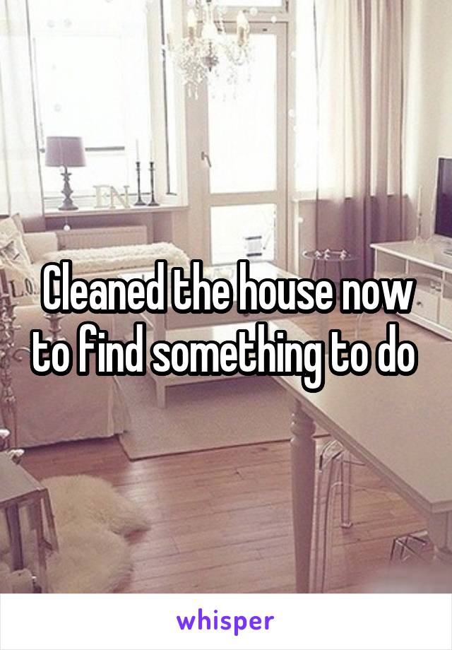 Cleaned the house now to find something to do 