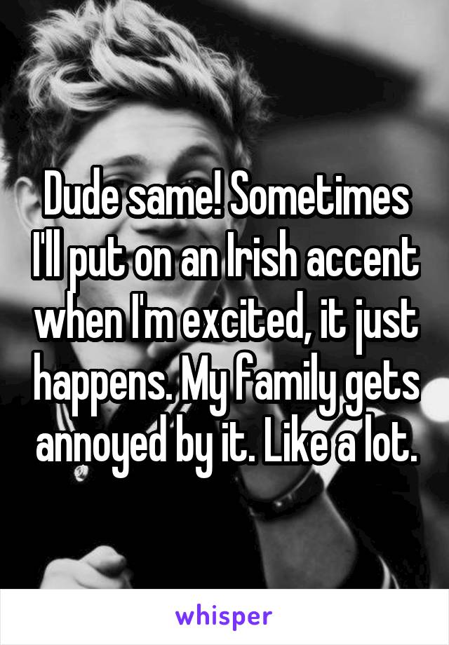 Dude same! Sometimes I'll put on an Irish accent when I'm excited, it just happens. My family gets annoyed by it. Like a lot.