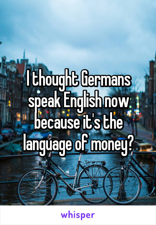 I thought Germans speak English now because it's the language of money?