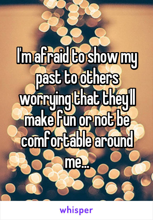 I'm afraid to show my past to others worrying that they'll make fun or not be comfortable around me...