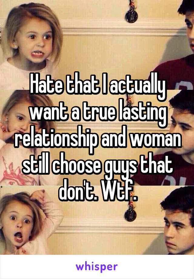 Hate that I actually want a true lasting relationship and woman still choose guys that don't. Wtf.