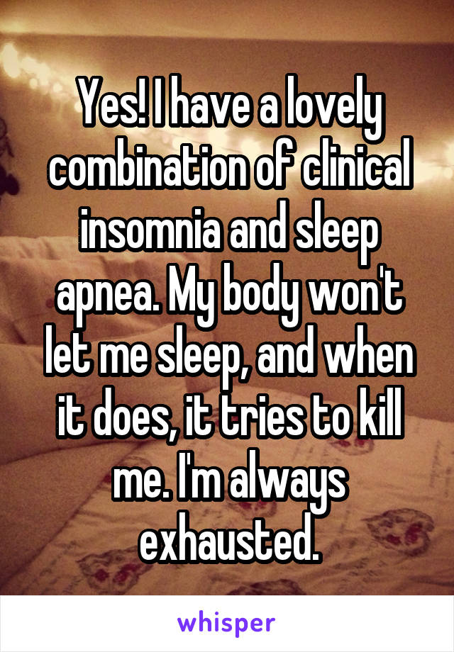 Yes! I have a lovely combination of clinical insomnia and sleep apnea. My body won't let me sleep, and when it does, it tries to kill me. I'm always exhausted.