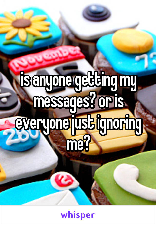 is anyone getting my messages? or is everyone just ignoring me?