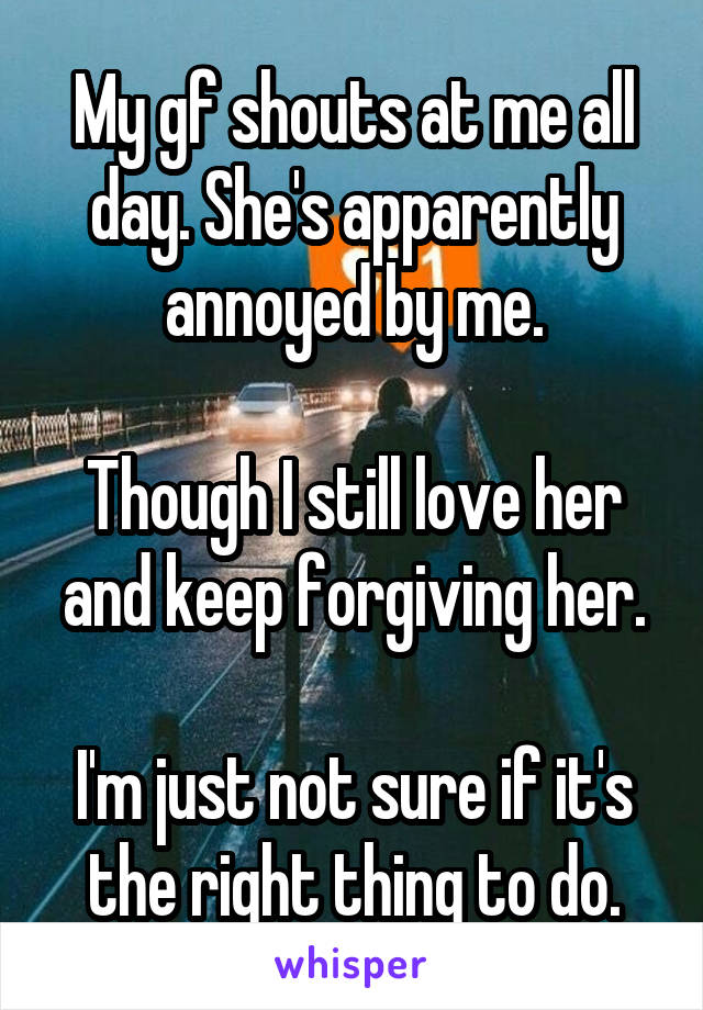 My gf shouts at me all day. She's apparently annoyed by me.

Though I still love her and keep forgiving her.

I'm just not sure if it's the right thing to do.