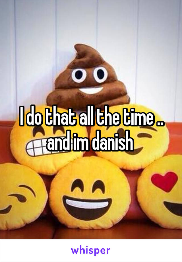 I do that all the time .. and im danish 