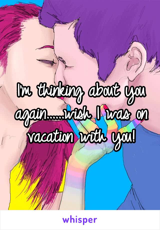 I'm thinking about you again......wish I was on vacation with you!