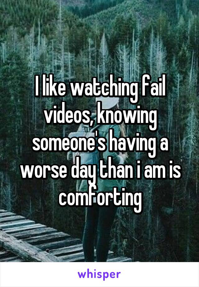 I like watching fail videos, knowing someone's having a worse day than i am is comforting