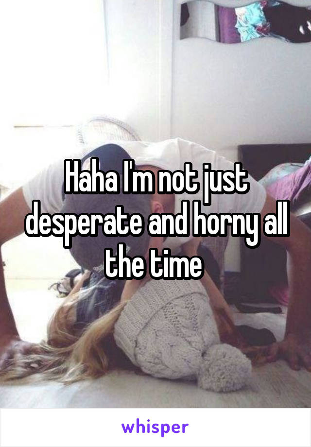 Haha I'm not just desperate and horny all the time 
