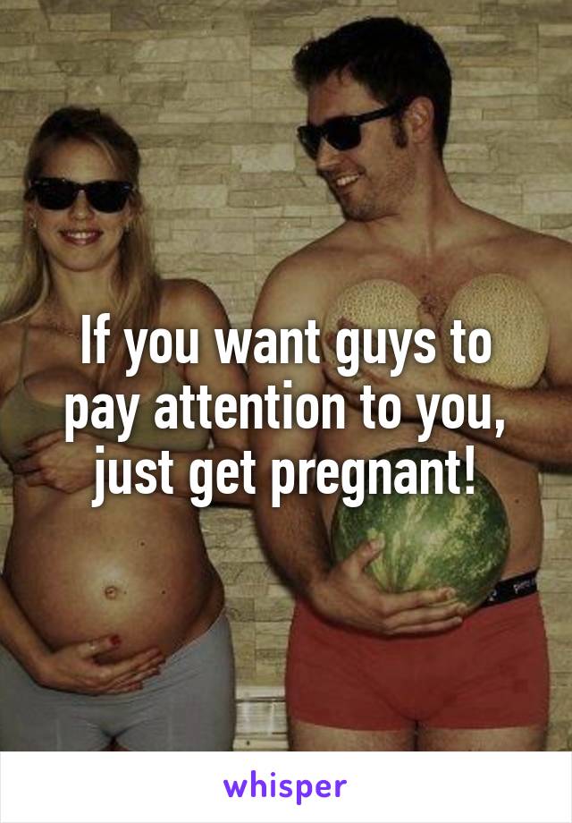 If you want guys to pay attention to you, just get pregnant!