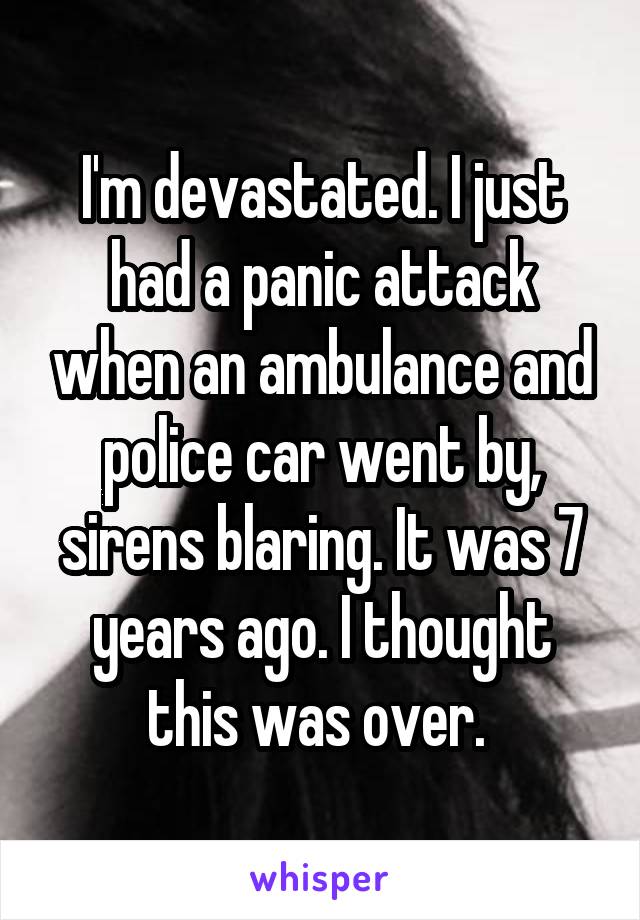 I'm devastated. I just had a panic attack when an ambulance and police car went by, sirens blaring. It was 7 years ago. I thought this was over. 