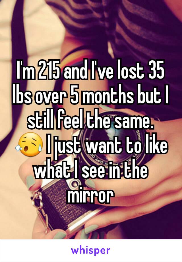 I'm 215 and I've lost 35 lbs over 5 months but I still feel the same. 😥 I just want to like what I see in the mirror