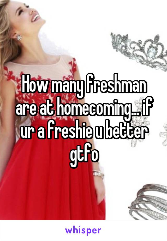 How many freshman are at homecoming... if ur a freshie u better gtfo