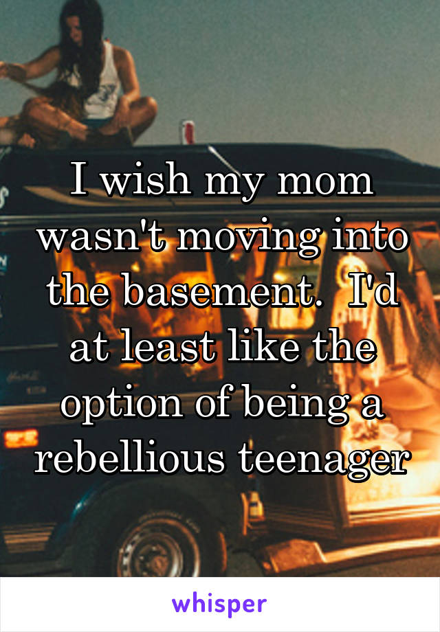 I wish my mom wasn't moving into the basement.  I'd at least like the option of being a rebellious teenager