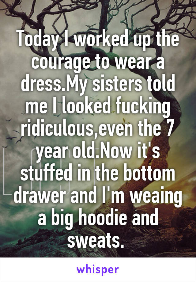 Today I worked up the courage to wear a dress.My sisters told me I looked fucking ridiculous,even the 7 year old.Now it's stuffed in the bottom drawer and I'm weaing a big hoodie and sweats. 