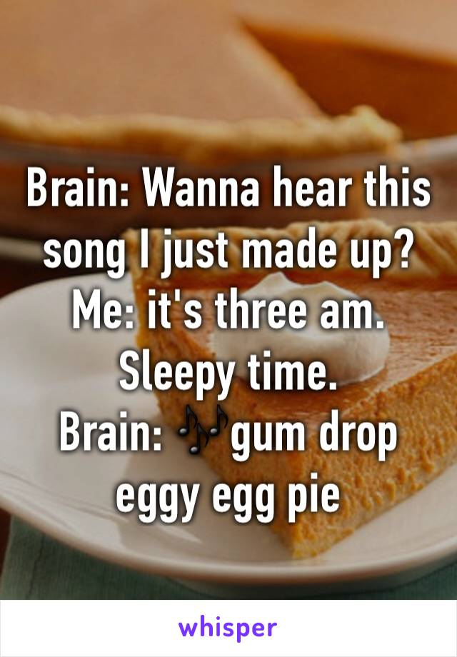Brain: Wanna hear this song I just made up? 
Me: it's three am. Sleepy time. 
Brain: 🎶gum drop eggy egg pie