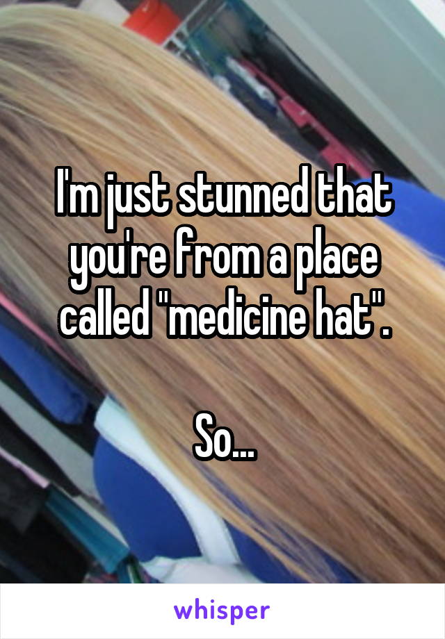 I'm just stunned that you're from a place called "medicine hat".

So...