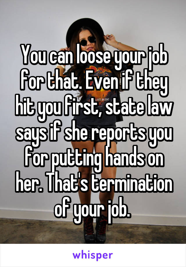 You can loose your job for that. Even if they hit you first, state law says if she reports you for putting hands on her. That's termination of your job. 