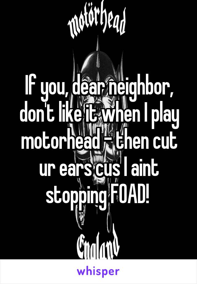 If you, dear neighbor, don't like it when I play motorhead - then cut ur ears cus I aint stopping FOAD! 