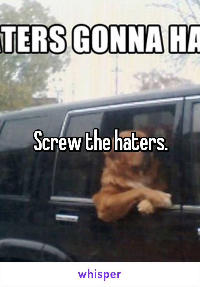 Screw the haters.