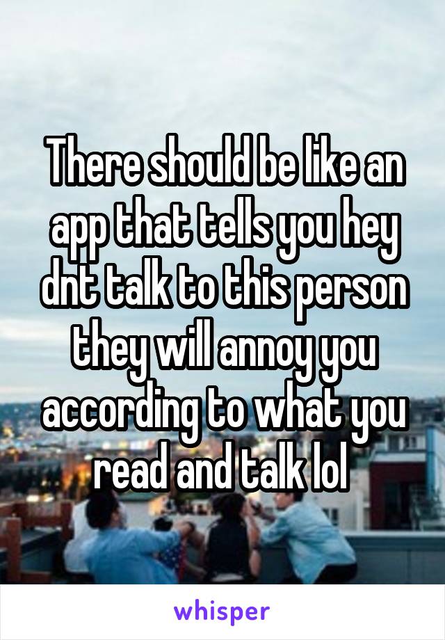 There should be like an app that tells you hey dnt talk to this person they will annoy you according to what you read and talk lol 