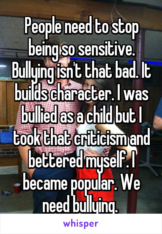 People need to stop being so sensitive. Bullying isn't that bad. It builds character. I was bullied as a child but I took that criticism and bettered myself. I became popular. We need bullying. 