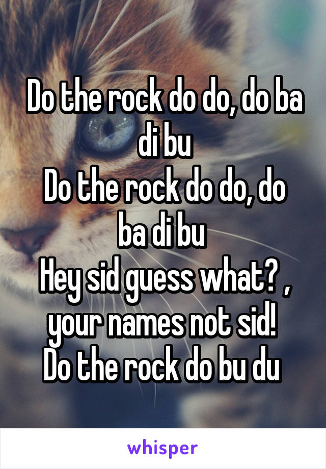 Do the rock do do, do ba di bu
Do the rock do do, do ba di bu 
Hey sid guess what? , your names not sid! 
Do the rock do bu du 