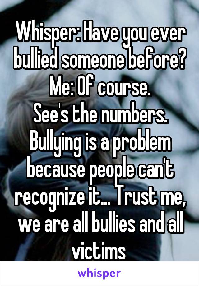Whisper: Have you ever bullied someone before?
Me: Of course.
See's the numbers. Bullying is a problem because people can't recognize it... Trust me, we are all bullies and all victims 